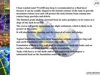 Clean washed sand 75 to100 mm deep is recommended as a final layer
because it can be readily shaped to the bottom contour of the tank to provide
maximum contact area and will protect the tank bottom from coming into
contact large particles and debris.
The finished grade shall be crowned from its outer periphery to its center at a
slope of one inch in ten feet.
The crown will partly compensate for slight settlement, which is likely to be
greater at the center.
It will also facilitate cleaning and the removal of water and sludge.
Typical foundation types are earth foundation without a concrete ring wall
and earth foundation with a concrete ring wall.
Foundation without a ring wall shall be adopted for small size tanks and on
surface where adequate bearing capacity is available.
Tanks with heavy or tall shells and/or self-supported roofs impose a
substantial load on the foundation under the shell.
 