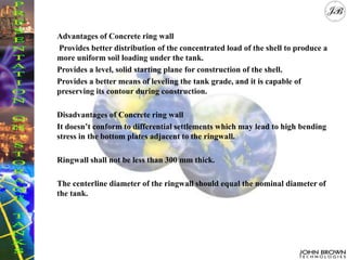 Advantages of Concrete ring wall
Provides better distribution of the concentrated load of the shell to produce a
more uniform soil loading under the tank.
Provides a level, solid starting plane for construction of the shell.
Provides a better means of leveling the tank grade, and it is capable of
preserving its contour during construction.
Disadvantages of Concrete ring wall
It doesn’t conform to differential settlements which may lead to high bending
stress in the bottom plates adjacent to the ringwall.
Ringwall shall not be less than 300 mm thick.
The centerline diameter of the ringwall should equal the nominal diameter of
the tank.
 