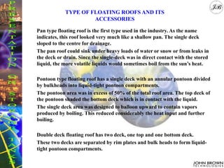 Pan type floating roof is the first type used in the industry. As the name
indicates, this roof looked very much like a shallow pan. The single deck
sloped to the centre for drainage.
The pan roof could sink under heavy loads of water or snow or from leaks in
the deck or drain. Since the single-deck was in direct contact with the stored
liquid, the more volatile liquids would sometimes boil from the sun’s heat.
Pontoon type floating roof has a single deck with an annular pontoon divided
by bulkheads into liquid-tight pontoon compartments.
The pontoon area was in excess of 50% of the total roof area. The top deck of
the pontoon shaded the bottom deck which is in contact with the liquid.
The single deck area was designed to balloon upward to contain vapors
produced by boiling. This reduced considerably the heat input and further
boiling.
Double deck floating roof has two deck, one top and one bottom deck.
These two decks are separated by rim plates and bulk heads to form liquid-
tight pontoon compartments.
TYPE OF FLOATING ROOFS AND ITS
ACCESSORIES
 