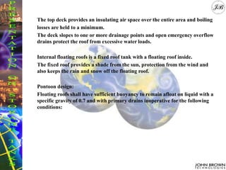 The top deck provides an insulating air space over the entire area and boiling
losses are held to a minimum.
The deck slopes to one or more drainage points and open emergency overflow
drains protect the roof from excessive water loads.
Internal floating roofs is a fixed roof tank with a floating roof inside.
The fixed roof provides a shade from the sun, protection from the wind and
also keeps the rain and snow off the floating roof.
Pontoon design:
Floating roofs shall have sufficient buoyancy to remain afloat on liquid with a
specific gravity of 0.7 and with primary drains inoperative for the following
conditions:
 