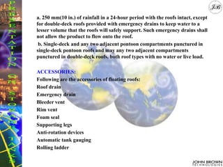 a. 250 mm(10 in.) of rainfall in a 24-hour period with the roofs intact, except
for double-deck roofs provided with emergency drains to keep water to a
lesser volume that the roofs will safely support. Such emergency drains shall
not allow the product to flow onto the roof.
b. Single-deck and any two adjacent pontoon compartments punctured in
single-deck pontoon roofs and may any two adjacent compartments
punctured in double-deck roofs, both roof types with no water or live load.
ACCESSORIES:
Following are the accessories of floating roofs:
Roof drain
Emergency drain
Bleeder vent
Rim vent
Foam seal
Supporting legs
Anti-rotation devices
Automatic tank gauging
Rolling ladder
 