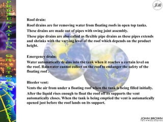 Roof drain:
Roof drains are for removing water from floating roofs in open top tanks.
These drains are made out of pipes with swing joint assembly.
These pipe drains are also called as flexible pipe drains as these pipes extends
and shrinks with the varying level of the roof which depends on the product
height.
Emergency drain:
Water automatically drains into the tank when it reaches a certain level on
the roof. Rainwater cannot collect on the roof to endanger the safety of the
floating roof .
Bleeder vent:
Vents the air from under a floating roof when the tank is being filled initially.
After the liquid rises enough to float the roof off its supports the vent
automatically closes. When the tank is being emptied the vent is automatically
opened just before the roof lands on its support.
 