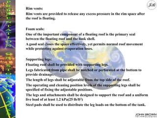 Rim vents:
Rim vents are provided to release any excess pressure in the rim space after
the roof is floating.
Foam seals:
One of the important component of a floating roof is the primary seal
between the floating roof and the tank shell.
A good seal closes the space effectively, yet permits normal roof movement
while protecting against evaporation loses.
Supporting legs:
Floating roof shall be provided with supporting legs.
Legs fabricated from pipe shall be notched or perforated at the bottom to
provide drainage.
The length of legs shall be adjustable from the top side of the roof.
The operating and cleaning position levels of the supporting legs shall be
specified of fixing the adjustable positions.
The legs and attachments shall be designed to support the roof and a uniform
live load of at least 1.2 kPa(25 lb/ft2)
Steel pads shall be used to distribute the leg loads on the bottom of the tank.
 