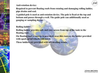 Anti-rotation device:
Required to prevent floating roofs from rotating and damaging rolling ladder,
pipe drains and seal.
A guided pole is used as anti-rotation device. The pole is fixed at the top and
bottom and passes through a well. The guide pole can additionally used as
gauging or sampling device.
Rolling ladder:
Rolling ladder provides safe and easy access from top of the tank to the
floating roof.
On floating roof a runway is provided, over this runway the ladder provided
with spark proof wheels will travel.
These ladders are provided with self-leveling treads.
 
