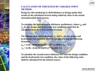 CALCULATION OF THICKNESS BY VARIABLE POINT
METHOD:
Design by this method gives shell thickness at design points that
results in the calculated stresses being relatively close to the actual
circumferential shell stresses.
To calculate the bottom-course thickness, preliminary values tpd and
tpt for the design and hydrostatic test conditions shall first be
calculated from the 1-foot method formula.
The bottom shell course thickness t1d and t1t for the design and
hydrostatic test condition shall be calculated using the following
formulae:
t1d = (1.06 - (0.463D/H)(HG/Sd)0.5 (2.6HDG/ Sd) + CA
t1t = (1.06 - (0.463D/H)(H/St)0.5 (2.6HD/ St)
To calculate the second-course thickness for both the design condition
and the hydrostatic test condition, the value of the following ratio
shall be calculated for the bottom course:
 