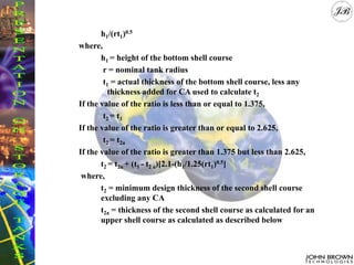 h1/(rt1)0.5
where,
h1 = height of the bottom shell course
r = nominal tank radius
t1 = actual thickness of the bottom shell course, less any
thickness added for CA used to calculate t2
If the value of the ratio is less than or equal to 1.375,
t2 = t1
If the value of the ratio is greater than or equal to 2.625,
t2 = t2a
If the value of the ratio is greater than 1.375 but less than 2.625,
t2 = t2a + (t1 - t2 a)[2.1-(h1/1.25(rt1)0.5]
where,
t2 = minimum design thickness of the second shell course
excluding any CA
t2a = thickness of the second shell course as calculated for an
upper shell course as calculated as described below
 