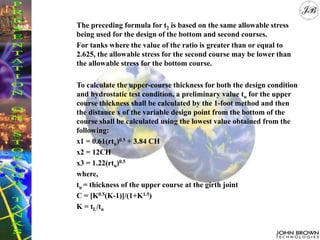 The preceding formula for t2 is based on the same allowable stress
being used for the design of the bottom and second courses.
For tanks where the value of the ratio is greater than or equal to
2.625, the allowable stress for the second course may be lower than
the allowable stress for the bottom course.
To calculate the upper-course thickness for both the design condition
and hydrostatic test condition, a preliminary value tu for the upper
course thickness shall be calculated by the 1-foot method and then
the distance x of the variable design point from the bottom of the
course shall be calculated using the lowest value obtained from the
following:
x1 = 0.61(rtu)0.5 + 3.84 CH
x2 = 12CH
x3 = 1.22(rtu)0.5
where,
tu = thickness of the upper course at the girth joint
C = [K0.5(K-1)]/(1+K1.5)
K = tL/tu
 