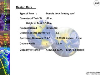 Design Data
Type of Tank : Double deck floating roof
Diameter of Tank 'D' :92 m
Height of Tank 'H':20m
Product Stored :Crude Oil
Design specific gravity 'G': 0.9
Corrosion Allowance 'C.A.' :0.03937 inches 1 mm
Course width : 2.5 m
Capacity of Tank : 132952.2 cu.m. 836176.3 barrels
 