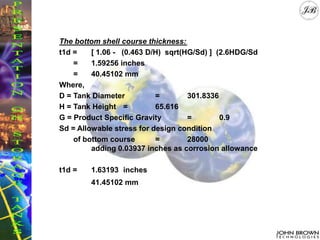 The bottom shell course thickness:
t1d = [ 1.06 - (0.463 D/H) sqrt(HG/Sd) ] (2.6HDG/Sd
= 1.59256 inches
= 40.45102 mm
Where,
D = Tank Diameter = 301.8336
H = Tank Height = 65.616
G = Product Specific Gravity = 0.9
Sd = Allowable stress for design condition
of bottom course = 28000
adding 0.03937 inches as corrosion allowance
t1d = 1.63193 inches
41.45102 mm
 