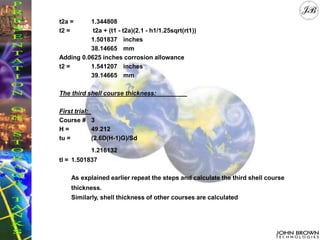 t2a = 1.344808
t2 = t2a + (t1 - t2a)(2.1 - h1/1.25sqrt(rt1))
1.501837 inches
38.14665 mm
Adding 0.0625 inches corrosion allowance
t2 = 1.541207 inches
39.14665 mm
The third shell course thickness:
First trial:
Course # 3
H = 49.212
tu = (2.6D(H-1)G)/Sd
1.216132
tl = 1.501837
As explained earlier repeat the steps and calculate the third shell course
thickness.
Similarly, shell thickness of other courses are calculated
 