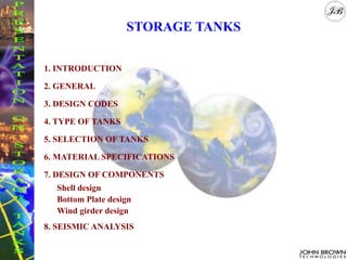 STORAGE TANKS
1. INTRODUCTION
2. GENERAL
3. DESIGN CODES
4. TYPE OF TANKS
5. SELECTION OF TANKS
6. MATERIAL SPECIFICATIONS
7. DESIGN OF COMPONENTS
Shell design
Bottom Plate design
Wind girder design
8. SEISMIC ANALYSIS
 