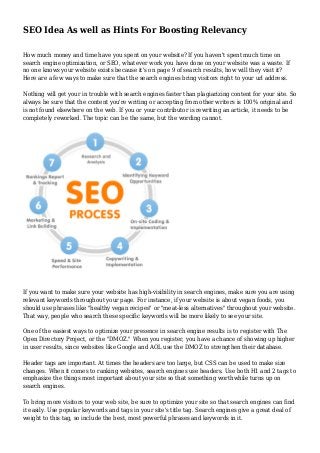 SEO Idea As well as Hints For Boosting Relevancy
How much money and time have you spent on your website? If you haven't spent much time on
search engine optimization, or SEO, whatever work you have done on your website was a waste. If
no one knows your website exists because it's on page 9 of search results, how will they visit it?
Here are a few ways to make sure that the search engines bring visitors right to your url address.
Nothing will get your in trouble with search engines faster than plagiarizing content for your site. So
always be sure that the content you're writing or accepting from other writers is 100% original and
is not found elsewhere on the web. If you or your contributor is rewriting an article, it needs to be
completely reworked. The topic can be the same, but the wording cannot.
If you want to make sure your website has high-visibility in search engines, make sure you are using
relevant keywords throughout your page. For instance, if your website is about vegan foods, you
should use phrases like "healthy vegan recipes" or "meat-less alternatives" throughout your website.
That way, people who search these specific keywords will be more likely to see your site.
One of the easiest ways to optimize your presence in search engine results is to register with The
Open Directory Project, or the "DMOZ." When you register, you have a chance of showing up higher
in user results, since websites like Google and AOL use the DMOZ to strengthen their database.
Header tags are important. At times the headers are too large, but CSS can be used to make size
changes. When it comes to ranking websites, search engines use headers. Use both H1 and 2 tags to
emphasize the things most important about your site so that something worthwhile turns up on
search engines.
To bring more visitors to your web site, be sure to optimize your site so that search engines can find
it easily. Use popular keywords and tags in your site's title tag. Search engines give a great deal of
weight to this tag, so include the best, most powerful phrases and keywords in it.
 