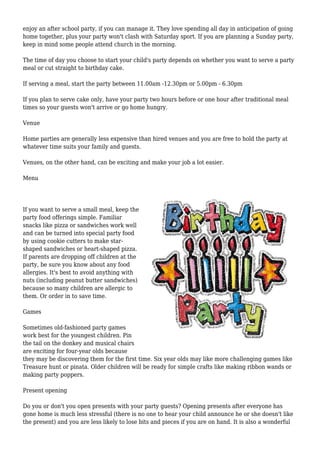 enjoy an after school party, if you can manage it. They love spending all day in anticipation of going
home together, plus your party won't clash with Saturday sport. If you are planning a Sunday party,
keep in mind some people attend church in the morning.
The time of day you choose to start your child's party depends on whether you want to serve a party
meal or cut straight to birthday cake.
If serving a meal, start the party between 11.00am -12.30pm or 5.00pm - 6.30pm
If you plan to serve cake only, have your party two hours before or one hour after traditional meal
times so your guests won't arrive or go home hungry.
Venue
Home parties are generally less expensive than hired venues and you are free to hold the party at
whatever time suits your family and guests.
Venues, on the other hand, can be exciting and make your job a lot easier.
Menu
If you want to serve a small meal, keep the
party food offerings simple. Familiar
snacks like pizza or sandwiches work well
and can be turned into special party food
by using cookie cutters to make star-
shaped sandwiches or heart-shaped pizza.
If parents are dropping off children at the
party, be sure you know about any food
allergies. It's best to avoid anything with
nuts (including peanut butter sandwiches)
because so many children are allergic to
them. Or order in to save time.
Games
Sometimes old-fashioned party games
work best for the youngest children. Pin
the tail on the donkey and musical chairs
are exciting for four-year olds because
they may be discovering them for the first time. Six year olds may like more challenging games like
Treasure hunt or pinata. Older children will be ready for simple crafts like making ribbon wands or
making party poppers.
Present opening
Do you or don't you open presents with your party guests? Opening presents after everyone has
gone home is much less stressful (there is no one to hear your child announce he or she doesn't like
the present) and you are less likely to lose bits and pieces if you are on hand. It is also a wonderful
 