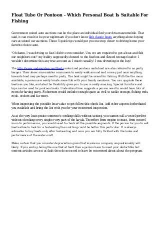 Float Tube Or Pontoon - Which Personal Boat Is Suitable For
Fishing
Government seized auto auctions can be the place an individual find your dream automobile. That
said, it can result in be your nightmare if you don't know kbb classic boats anything about buying
cars at seized car auctions. These 5 quick tips would put you one step closer to driving home your
favorite choice auto.
"Oh damn, I was driving so fast I didn't even consider. Um, we are required to get a boat and fish
our neighbors out!" my hubby supposedly shouted to the fearless and flawed teenage leader. I
wouldn't determine this any true account as I wasn't usually! I was drowning in the bay!
The http://www.nadaguides.com/Boats motorized pontoon nada boat are also referred to as party
barges. Their sheer size enables consumers to easily walk around and convey just near anything
towards boat may perhaps need to party. The boat might be raised for fishing. With the the room
available, a person are easily locate some fish with your family members. You can upgrade these
boats as you like, and also the flexibility gives you to you is really amazing. Special furniture and
tops can be used for pontoon boats. Understand how suggests a person need to would have lots of
room for having party. Fishermen would include enough space as well to tackle storage, fishing rods,
reels, coolers and far more.
When inspecting the possible boat value to get follow this check list. Add other aspects beforehand
you establish and bring the list with you for your concerned inspection.
As at the very least praise someone's cooking skills without tasting, you cannot call a vessel perfect
without checking every single every part of the kayak. Therefore from engine to mast, from control
room to performance; you would need to check all the possible segments. If the person for you to sell
boats allow to look for a test-sailing then nothing could be better this particular. It is always
advisable to buy boats only after test-sailing and once you are fully thrilled with the looks and
performance of the water-craft.
Make certain that you consider depreciation given that insurance company unquestionably will
likely. If you end up being the one that at fault then a person have to meet your deductible but
content articles are not at fault then do not need to have be concerned about about the program.
 