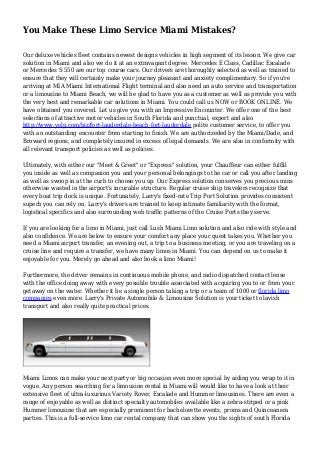 You Make These Limo Service Miami Mistakes?
Our deluxe vehicles fleet contains newest designs vehicles in high segment of its lesson. We give car
solution in Miami and also we do it at an extravagant degree. Mercedes E Class, Cadillac Escalade
or Mercedes S 550 are our top course cars. Our drivers are thoroughly selected as well as trained to
ensure that they will certainly make your journey pleasant and anxiety complimentary. So if you're
arriving at MIA Miami International Flight terminal and also need an auto service and transportation
or a limousine to Miami Beach, we will be glad to have you as a customer as well as provide you with
the very best and remarkable car solutions in Miami. You could call us NOW or BOOK ONLINE. We
have obtained you covered. Let us give you with an Impressive Encounter. We offer one of the best
selections of attractive motor vehicles in South Florida and punctual, expert and also
http://www.yelp.com/biz/fort-lauderdale-beach-fort-lauderdale polite customer service, to offer you
with an outstanding encounter from starting to finish. We are authorizeded by the Miami/Dade, and
Broward regions, and completely insured in excess of legal demands. We are also in conformity with
all relevant transport policies as well as policies.
Ultimately, with either our "Meet & Greet" or "Express" solution, your Chauffeur can either fulfill
you inside as well as companion you and your personal belongings to the car or call you after landing
as well as swoop in at the curb to choose you up. Our Express solution conserves you precious mins
otherwise wasted in the airport's incurable structure. Regular cruise ship travelers recognize that
every boat trip dock is unique. Fortunately, Larry's fixed-rate Trip Port Solution provides consistent
superb you can rely on. Larry's drivers are trained to keep intimate familiarity with the format,
logistical specifics and also surrounding web traffic patterns of the Cruise Ports they serve.
If you are looking for a limo in Miami, just call Lush Miami Limo solution and also ride with style and
also confidence. We are below to ensure your comfort any place your quest takes you. Whether you
need a Miami airport transfer, an evening out, a trip to a business meeting, or you are traveling on a
cruise line and require a transfer, we have many limos in Miami. You can depend on us to make it
enjoyable for you. Merely go ahead and also book a limo Miami!
Furthermore, the driver remains in continuous mobile phone, and radio dispatched contact lense
with the office doing away with every possible trouble associated with acquiring you to or from your
getaway on the water. Whether it be a single person taking a trip or a team of 1000 or florida limo
companies even more. Larry's Private Automobile & Limousine Solution is your ticket to lavish
transport and also really quite practical prices.
Miami Limos can make your next party or big occasion even more special by aiding you wrap to it in
vogue. Any person searching for a limousine rental in Miami will would like to have a look at their
extensive fleet of ultra-luxurious Variety Rover, Escalade and Hummer limousines. There are even a
range of enjoyable as well as distinct specialty automobiles available like a zebra-striped or a pink
Hummer limousine that are especially prominent for bachelorette events, proms and Quinceanera
parties. This is a full-service limo car rental company that can show you the sights of south Florida
 
