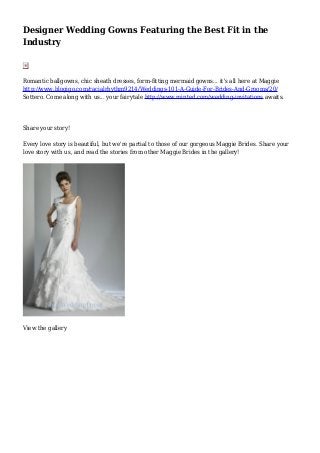 Designer Wedding Gowns Featuring the Best Fit in the
Industry
Romantic ballgowns, chic sheath dresses, form-fitting mermaid gowns... it's all here at Maggie
http://www.blogigo.com/racialrhythm9214/Weddings-101-A-Guide-For-Brides-And-Grooms/20/
Sottero. Come along with us... your fairytale http://www.minted.com/wedding-invitations awaits.
Share your story!
Every love story is beautiful, but we're partial to those of our gorgeous Maggie Brides. Share your
love story with us, and read the stories from other Maggie Brides in the gallery!
View the gallery
 