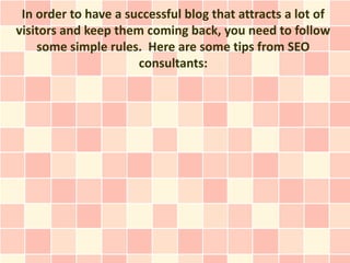 In order to have a successful blog that attracts a lot of
visitors and keep them coming back, you need to follow
    some simple rules. Here are some tips from SEO
                      consultants:
 