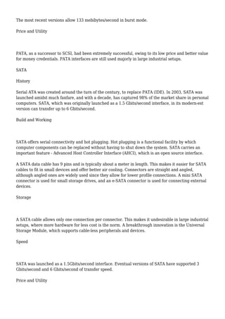 The most recent versions allow 133 mebibytes/second in burst mode.
Price and Utility
PATA, as a successor to SCSI, had been extremely successful, owing to its low price and better value
for money credentials. PATA interfaces are still used majorly in large industrial setups.
SATA
History
Serial ATA was created around the turn of the century, to replace PATA (IDE). In 2003, SATA was
launched amidst much fanfare, and with a decade, has captured 98% of the market share in personal
computers. SATA, which was originally launched as a 1.5 Gbits/second interface, in its modern-est
version can transfer up to 6 Gbits/second.
Build and Working
SATA offers serial connectivity and hot plugging. Hot plugging is a functional facility by which
computer components can be replaced without having to shut down the system. SATA carries an
important feature - Advanced Host Controller Interface (AHCI), which is an open source interface.
A SATA data cable has 9 pins and is typically about a meter in length. This makes it easier for SATA
cables to fit in small devices and offer better air cooling. Connectors are straight and angled,
although angled ones are widely used since they allow for lower profile connections. A mini SATA
connector is used for small storage drives, and an e-SATA connector is used for connecting external
devices.
Storage
A SATA cable allows only one connection per connector. This makes it undesirable in large industrial
setups, where more hardware for less cost is the norm. A breakthrough innovation is the Universal
Storage Module, which supports cable-less peripherals and devices.
Speed
SATA was launched as a 1.5Gbits/second interface. Eventual versions of SATA have supported 3
Gbits/second and 6 Gbits/second of transfer speed.
Price and Utility
 