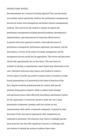 INSTRUCTORS' NOTES
Recommendation for a General Teaching Approach This case has been
successfully used to specifically reinforce the performance management
function for senior level management and human resource management
students. This case forces the student to explore all aspects of
performance management including potential problems, development,
implementation, and requirements for long term effectiveness.
A general instruction approach includes a thorough discussion of
performance management, performance appraisals, job analysis, and job
descriptions. A review of the tasks of strategic management and the
management process would also be appropriate. This review and discussion
should take approximately two in-class hours. The case instructs
students to develop a comprehensive report based upon information in the
case. Individual instructors may require each student to submit a
written report or he/she may prefer to require teams of students to make
formal presentations as if presenting to the board of directors of the
firm. Reports would be graded primarily for content with specific
attention being paid to students' ability to address both strategic
and operational issues while effectively describing a performance system
for the organization. If instructors decide to make the case a team
presentation assignment, grading could also include an oral
communication skills and/or a teamwork component. A general in-class
discussion of the case may be appropriate after assignments are
submitted or presented. The instructor may choose to highlight specific
items from the case that offer significant concerns or challenges and
ask students to identify the actions to address these items.
 
