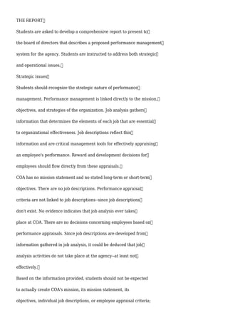 THE REPORT
Students are asked to develop a comprehensive report to present to
the board of directors that describes a proposed performance management
system for the agency. Students are instructed to address both strategic
and operational issues.
Strategic issues
Students should recognize the strategic nature of performance
management. Performance management is linked directly to the mission,
objectives, and strategies of the organization. Job analysis gathers
information that determines the elements of each job that are essential
to organizational effectiveness. Job descriptions reflect this
information and are critical management tools for effectively appraising
an employee's performance. Reward and development decisions for
employees should flow directly from these appraisals.
COA has no mission statement and no stated long-term or short-term
objectives. There are no job descriptions. Performance appraisal
criteria are not linked to job descriptions--since job descriptions
don't exist. No evidence indicates that job analysis ever takes
place at COA. There are no decisions concerning employees based on
performance appraisals. Since job descriptions are developed from
information gathered in job analysis, it could be deduced that job
analysis activities do not take place at the agency--at least not
effectively.
Based on the information provided, students should not be expected
to actually create COA's mission, its mission statement, its
objectives, individual job descriptions, or employee appraisal criteria;
 