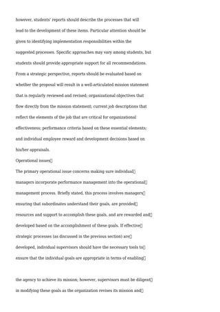 however, students' reports should describe the processes that will
lead to the development of these items. Particular attention should be
given to identifying implementation responsibilities within the
suggested processes. Specific approaches may vary among students, but
students should provide appropriate support for all recommendations.
From a strategic perspective, reports should be evaluated based on
whether the proposal will result in a well-articulated mission statement
that is regularly reviewed and revised; organizational objectives that
flow directly from the mission statement; current job descriptions that
reflect the elements of the job that are critical for organizational
effectiveness; performance criteria based on these essential elements;
and individual employee reward and development decisions based on
his/her appraisals.
Operational issues
The primary operational issue concerns making sure individual
managers incorporate performance management into the operational
management process. Briefly stated, this process involves managers
ensuring that subordinates understand their goals, are provided
resources and support to accomplish these goals, and are rewarded and
developed based on the accomplishment of these goals. If effective
strategic processes (as discussed in the previous section) are
developed, individual supervisors should have the necessary tools to
ensure that the individual goals are appropriate in terms of enabling
the agency to achieve its mission; however, supervisors must be diligent
in modifying these goals as the organization revises its mission and
 