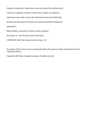 changes its objectives. Supervisors must also ensure that performance
criteria are regularly revised to reflect these changes. In addition,
supervisors must make certain that individual reward and additional
training and development decisions are based on individual employee
appraisals.
Bobby Medlin, University of South Carolina Upstate
Ken Green, Jr., Sam Houston State University
COPYRIGHT 2009 The DreamCatchers Group, LLC
No portion of this article can be reproduced without the express written permission from the
copyright holder.
Copyright 2009 Gale, Cengage Learning. All rights reserved.
 