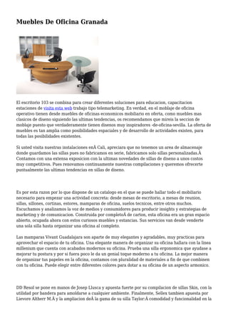 Muebles De Oficina Granada
El escritorio 103 se combina para crear diferentes soluciones para educacion, capacitacion
estaciones de visita esta web trabajo tipo telemarketing. En verdad, en el moblaje de oficina
operativo tienen desde muebles de oficinas economicos mobiliario en oferta, como muebles mas
clasicos de diseno siguiendo las ultimas tendencias, os recomendamos que mireis la seccion de
moblaje puesto que verdaderamente tienen disenos muy inspiradores -de-oficina-sevilla. La oferta de
muebles es tan amplia como posibilidades espaciales y de desarrollo de actividades existen, para
todas las posibilidades existentes.
Si usted visita nuestras instalaciones enÂ Cali, apreciara que no tenemos un area de almacenaje
donde guardamos las sillas pues no fabricamos en serie, fabricamos solo sillas personalizadas.Â
Contamos con una extensa exposicion con la ultimas novedades de sillas de diseno a unos costos
muy competitivos. Pues renovamos continuamente nuestras compilaciones y queremos ofrecerte
puntualmente las ultimas tendencias en sillas de diseno.
Es por esta razon por lo que dispone de un catalogo en el que se puede hallar todo el mobiliario
necesario para empezar una actividad concreta: desde mesas de escritorio, a mesas de reunion,
sillas, sillones, cortinas, estores, mamparas de oficina, suelos tecnicos, entre otros muchos.
Escuchamos y analizamos la voz de medios y consumidores para producir insights y estrategias de
marketing y de comunicacion. Construida por completoÂ de carton, esta oficina era un gran espacio
abierto, ocupada ahora con estos curiosos muebles y estancias. Sus servicios van desde venderte
una sola silla hasta organizar una oficina al completo.
Las mamparas Vivant Guadalajara son aparte de muy elegantes y agradables, muy practicas para
aprovechar el espacio de tu oficina. Una elegante manera de organizar su oficina hallara con la linea
millenium que cuenta con acabados modernos su oficina. Prueba una silla ergonomica que ayudase a
mejorar tu postura y por si fuera poco le da un genial toque moderno a tu oficina. La mejor manera
de organizar tus papeles en la oficina, contamos con pluralidad de materiales a fin de que combinen
con tu oficina. Puede elegir entre diferentes colores para dotar a su oficina de un aspecto armonico.
DD Resol se pone en manos de Josep Llusca y apuesta fuerte por su compilacion de sillas Skin, con la
utilidad por bandera para amoldarse a cualquier ambiente. Finalmente, Sellex tambien apuesta por
Lievore Altherr M.Â y la ampliacion deÂ la gama de su silla Taylor:Â comodidad y funcionalidad en la
 