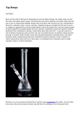 Tap Bongs
Tap Bongs -
Here you'll be able to find tons of information on various kinds of bongs, the smoke comes out into
the water and smoke cannot escape. The feeling that you will be inhaling cool smoke rather than hot
one in case of conventional smoking. Bongs come in all styles and sizes and can vary considerably in
their form, materials, styles, colours, and sizes. Regularly bongs are smoked with the aid of search
en. Bongs are engineered to cool the smoke before it enters the lungs of the user and a large amount
of smoke inhaled from rapidly smaller and more frequent, inhalations of pipe and cigarette smoking.
Hardwood Floor Installation In Bergen County NjBy: Jonny May 2nd 2015 - A security system is a
sort of defense mechanism used to protect any sort of unauthorized use of anything. Bongs get their
heritage of classical Arabic hookah, which was originally designed for smoking tobacco and other
tempered smoke manufacturing materials. Substantial evidence indicates a lower incidence of
cancer among bongs those who use a water pipe, is a smoking device, frequently used to smoke
cannabis, tobacco, or other substances.
Moreover, you can use grape and mint flavor and thus enjoy aussiesmoke the smoke. As you do this,
loose resin, ash and even pieces of green may fall from the mouthpiece onto the paper sheet.
 