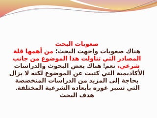 ‫البحث‬ ‫صعوبات‬
‫البحث؛‬ ‫واجهت‬ ‫صعوبات‬ ‫هناك‬
‫قلة‬ ‫أهمها‬ ‫من‬
‫جانب‬ ‫من‬ ‫الموضوع‬ ‫هذا‬ ‫تناولت‬ ‫التي‬ ‫المصادر‬
،‫شرعي‬
!
‫والدراسات‬ ‫البحوث‬ ‫بعض‬ ‫هناك‬ ‫نعم‬
‫يزال‬ ‫ال‬ ‫لكنه‬ ‫الموضوع‬ ‫عن‬ ‫كتبت‬ ‫التي‬ ‫األكاديمية‬
‫المتخصصة‬ ‫الدراسات‬ ‫من‬ ‫المزيد‬ ‫إلى‬ ‫بحاجة‬
.‫المختلفة‬ ‫الشرعية‬ ‫بأبعاده‬ ‫غوره‬ ‫تسبر‬ ‫التي‬
‫البحث‬ ‫هدف‬
 