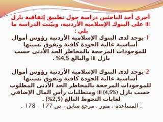 ‫بازل‬ ‫إتفاقية‬ ‫تطبيق‬ ‫حول‬ ‫دراسة‬ ‫الباحثين‬ ‫أحد‬ ‫أجرى‬
III
‫ما‬ ‫الدراسة‬ ‫نت‬ّ‫ي‬‫وب‬ ،‫األردنية‬ ‫اإلسالمية‬ ‫البنوك‬ ‫على‬
‫يلي‬
:
1
-
‫أموال‬ ‫رؤوس‬ ‫األردنية‬ ‫اإلسالمية‬ ‫البنوك‬ ‫لدى‬ ‫يوجد‬
‫نسبتها‬ ‫وتفوق‬ ‫كافية‬ ‫الجودة‬ ‫عالية‬ ‫أساسية‬
‫حسب‬ ‫األدنى‬ ‫الحد‬ ‫بالمخاطر‬ ‫المرجحة‬ ‫للموجودات‬
‫بازل‬
III
‫والبالغ‬
4,5
. %
2
-
‫أموال‬ ‫رؤوس‬ ‫األردنية‬ ‫اإلسالمية‬ ‫البنوك‬ ‫لدى‬ ‫يوجد‬
‫نسبتها‬ ‫وتفوق‬ ‫كافية‬ ‫الجودة‬ ‫عالية‬ ‫أساسية‬
‫المطلوب‬ ‫األدنى‬ ‫الحد‬ ‫بالمخاطر‬ ‫المرجحة‬ ‫للموجودات‬
‫بازل‬ ‫حسب‬
III (4,5%)
‫اإلضافي‬ ‫المال‬ ‫رأس‬ ‫ومتطلبات‬
( ‫البالغ‬ ‫التحوط‬ ‫لغايات‬
2,5
. )%
:
‫ص‬ ، ‫سابق‬ ‫مرجع‬ ، ‫منور‬ ، ‫المساعدة‬
177
–
178
.
 