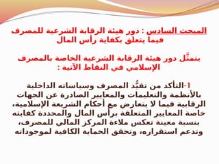 ‫السادس‬ ‫المبحث‬
:
‫للمصرف‬ ‫الشرعية‬ ‫الرقابة‬ ‫هيئة‬ ‫دور‬
‫المال‬ ‫رأس‬ ‫بكفاية‬ ‫يتعلق‬ ‫فيما‬
‫بالمصرف‬ ‫الخاصة‬ ‫الشرعية‬ ‫الرقابة‬ ‫هيئة‬ ‫دور‬ ‫ل‬َّ‫ث‬‫يتم‬
: ‫اآلتية‬ ‫النقاط‬ ‫في‬ ‫اإلسالمي‬
1
-
‫الداخلية‬ ‫وسياساته‬ ‫المصرف‬ ‫د‬ُّ‫ي‬‫تق‬ ‫من‬ ‫التأكد‬
‫الجهات‬ ‫عن‬ ‫الصادرة‬ ‫والمعايير‬ ‫والتعليمات‬ ‫مة‬$
‫ظ‬‫باألن‬
،‫اإلسالمية‬ ‫الشريعة‬ ‫أحكام‬ ‫مع‬ ‫يتعارض‬ ‫ال‬ ‫فيما‬ ‫الرقابية‬
‫كفايته‬ ‫والمحددة‬ ‫المال‬ ‫برأس‬ ‫المتعلقة‬ ‫المعايير‬ ‫خاصة‬
،‫للمصرف‬ ‫المالي‬ ‫المركز‬ ‫مالءة‬ ‫تعكس‬ ‫معينة‬ ‫بنسبة‬
‫لموجوداته‬ ‫الكافية‬ ‫الحماية‬ ‫وتحقق‬ ،‫استقراره‬ ‫وتدعم‬
 