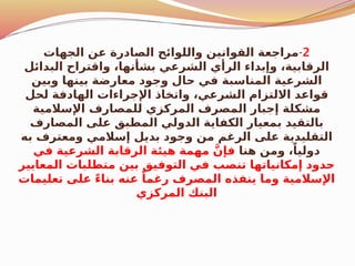 2
-
‫الجهات‬ ‫عن‬ ‫الصادرة‬ ‫واللوائح‬ ‫القوانين‬ ‫مراجعة‬
‫البدائل‬ ‫واقتراح‬ ،‫بشأنها‬ ‫الشرعي‬ ‫الرأي‬ ‫وإبداء‬ ،‫الرقابية‬
‫وبين‬ ‫بينها‬ ‫معارضة‬ ‫وجود‬ ‫حال‬ ‫في‬ ‫المناسبة‬ ‫الشرعية‬
‫لحل‬ ‫الهادفة‬ ‫اإلجراءات‬ ‫واتخاذ‬ ،‫الشرعي‬ ‫االلتزام‬ ‫قواعد‬
‫اإلسالمية‬ ‫للمصارف‬ ‫المركزي‬ ‫المصرف‬ ‫إجبار‬ ‫مشكلة‬
‫المصارف‬ ‫على‬ ‫المطبق‬ ‫الدولي‬ ‫الكفاية‬ ‫بمعيار‬ ‫بالتقيد‬
‫به‬ ‫ومعترف‬ ‫إسالمي‬ ‫بديل‬ ‫وجود‬ ‫من‬ ‫الرغم‬ ‫على‬ ‫التقليدية‬
‫هنا‬ ‫ومن‬ ،ً‫دوليا‬
‫في‬ ‫الشرعية‬ ‫الرقابة‬ ‫هيئة‬ ‫مهمة‬ َّ‫فإن‬
‫المعايير‬ ‫متطلبات‬ ‫بين‬ ‫التوفيق‬ ‫في‬ ‫تنصب‬ ‫إمكانياتها‬ ‫حدود‬
‫تعليمات‬ ‫على‬ ً‫ء‬‫بنا‬ ‫عنه‬ ً‫رغما‬ ‫المصرف‬ ‫ينفذه‬ ‫وما‬ ‫اإلسالمية‬
‫المركزي‬ ‫البنك‬
 