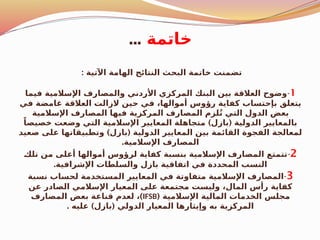 ‫خاتمة‬
...
: ‫اآلتية‬ ‫الهامة‬ ‫النتائج‬ ‫البحث‬ ‫خاتمة‬ ‫تضمنت‬
1
-
‫فيما‬ ‫اإلسالمية‬ ‫والمصارف‬ ‫األردني‬ ‫المركزي‬ ‫البنك‬ ‫بين‬ ‫العالقة‬ ‫وضوح‬
‫في‬ ‫غامضة‬ ‫العالقة‬ ‫الزالت‬ ‫حين‬ ‫في‬ ،‫أموالها‬ ‫رؤوس‬ ‫كفاية‬ ‫بإحتساب‬ ‫يتعلق‬
‫اإلسالمية‬ ‫المصارف‬ ‫فيها‬ ‫المركزية‬ ‫المصارف‬ ‫لزم‬ُ‫ت‬ ‫التي‬ ‫الدول‬ ‫بعض‬
) (
ً‫خصيصا‬ ‫وضعت‬ ‫التي‬ ‫اإلسالمية‬ ‫المعايير‬ ‫متجاهلة‬ ‫بازل‬ ‫الدولية‬ ‫بالمعايير‬
) (
‫صعيد‬ ‫على‬ ‫وتطبيقاتها‬ ‫بازل‬ ‫الدولية‬ ‫المعايير‬ ‫بين‬ ‫القائمة‬ ‫الفجوة‬ ‫لمعالجة‬
.‫اإلسالمية‬ ‫المصارف‬
2
-
$
‫ك‬‫تل‬ ‫من‬ ‫أعلى‬ ‫أموالها‬ ‫لرؤوس‬ ‫كفاية‬ ‫بنسبة‬ ‫اإلسالمية‬ ‫المصارف‬ ‫تتمتع‬
.‫اإلشرافية‬ ‫لطات‬$
‫س‬‫وال‬ ‫بازل‬ ‫اتفاقية‬ ‫في‬ ‫المحددة‬ ‫النسب‬
3
-
‫نسبة‬ ‫لحساب‬ ‫تخدمة‬$
‫س‬‫الم‬ ‫المعايير‬ ‫في‬ ‫متفاوتة‬ ‫اإلسالمية‬ ‫المصارف‬
‫عن‬ ‫الصادر‬ ‫اإلسالمي‬ ‫المعيار‬ ‫على‬ ‫مجتمعة‬ ‫وليست‬ ،‫المال‬ ‫رأس‬ ‫كفاية‬
( ‫اإلسالمية‬ ‫المالية‬ ‫الخدمات‬ ‫مجلس‬
IFSB
)
‫المصارف‬ ‫بعض‬ ‫قناعة‬ ‫لعدم‬ ،
. ) (
‫عليه‬ ‫بازل‬ ‫الدولي‬ ‫المعيار‬ ‫وإيثارها‬ ‫به‬ ‫المركزية‬
 