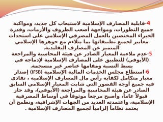 4
-
‫ومواكبة‬ ،‫جديد‬ ‫كل‬ ‫الستيعاب‬ ‫اإلسالمية‬ ‫المصارف‬ ‫قابلية‬
‫وقدرة‬ ،‫واألزمات‬ ‫الظروف‬ ‫أصعب‬ ‫ومواجهة‬ ،‫التطورات‬ ‫جميع‬
‫استحداث‬ ‫على‬ ‫اإلسالمي‬ ‫المصرفي‬ ‫بالعمل‬ ‫المختصين‬ ‫الخبراء‬
‫اإلسالمي‬ ‫جوهرها‬ ‫مع‬ ‫يتالءم‬ ‫بما‬ ‫تطبيقاتها‬ ‫لجميع‬ ‫معايير‬
.‫التقليدية‬ ‫المصارف‬ ‫عن‬ ‫المتميز‬
5
-
‫والمراجعة‬ ‫المحاسبة‬ ‫هيئة‬ ‫عن‬ ‫الصادر‬ ‫المعيار‬ ‫مالءمة‬ ‫عدم‬
) (
‫في‬ ‫إلدماجه‬ ‫اإلسالمية‬ ‫المصارف‬ ‫على‬ ‫للتطبيق‬ ‫األيوفي‬
.‫منسجمة‬ ‫غير‬ ‫عناصر‬ ‫ومقامها‬ ‫النسبة‬ ‫بسط‬
6
-
( ‫اإلسالمية‬ ‫المالية‬ ‫الخدمات‬ ‫مجلس‬ ‫استطاع‬
IFSB
)
‫إصدار‬
‫تفادى‬ ، ‫اإلسالمية‬ ‫المصارف‬ ‫مال‬ ‫رأس‬ ‫لكفاية‬ ‫متكامل‬ ‫معيار‬
‫السابق‬ ‫اإلسالمي‬ ‫المعيار‬ ‫شابت‬ ‫التي‬ ‫القصور‬ ‫أوجه‬ ‫جميع‬ ‫فيه‬
) (
‫حاز‬ ‫وقد‬ ، ‫األيوفي‬ ‫والمراجعة‬ ‫المحاسبة‬ ‫هيئة‬ ‫عن‬ ‫الصادر‬
‫المصرفية‬ ‫أوساط‬ ‫في‬ ً‫موثوقا‬ ً‫مرجعا‬ ‫وأصبح‬ ،ً‫عاما‬ ً‫قبوال‬
‫أن‬ ‫ونطمح‬ ،‫اإلشرافية‬ ‫الجهات‬ ‫من‬ ‫العديد‬ ‫واعتمدته‬ ،‫اإلسالمية‬
. ‫اإلسالمية‬ ‫المصارف‬ ‫لجميع‬ ً‫إلزاميا‬ ً‫نظاما‬ ‫يعتمد‬
 
