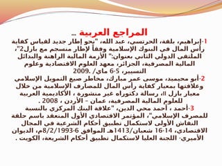 ‫العربية‬ ‫المراجع‬
...
1
-
"
‫كفاية‬ ‫لقياس‬ ‫جديد‬ ‫إطار‬ ‫نحو‬ ،‫الله‬ ‫عبد‬ ،‫الحرتسي‬ ،‫بلقة‬ ،‫إبراهيم‬
‫بازل‬ ‫مع‬ ‫منسجم‬ ‫إلطار‬ ً‫وفقا‬ ‫اإلسالمية‬ ‫البنوك‬ ‫في‬ ‫المال‬ ‫رأس‬
2
"
،
":
‫والبدائل‬ ‫الراهنة‬ ‫المالية‬ ‫األزمة‬ ‫بعنوان‬ ‫الثاني‬ ‫الدولي‬ ‫الملتقى‬
‫وعلوم‬ ‫االقتصادية‬ ‫العلوم‬ ‫معهد‬ ،‫الجزائر‬ ،‫المصرفية‬ ‫المالية‬
،‫التسيير‬
5
-
6
/‫ماي‬
2009.
2
-
‫اإلسالمي‬ ‫التمويل‬ ‫صيغ‬ ‫مخاطر‬ ،‫مبارك‬ ‫عمر‬ ‫موسى‬ ،‫محيميد‬ ‫أبو‬
‫خالل‬ ‫من‬ ‫اإلسالمية‬ ‫للمصارف‬ ‫المال‬ ‫رأس‬ ‫كفاية‬ ‫بمعيار‬ ‫وعالقتها‬
‫بازل‬ ‫معيار‬
II
‫العربية‬ ‫األكاديمية‬ ، ‫منشورة‬ ‫غير‬ ‫دكتوراه‬ ‫رسالة‬ ،
–
، ‫األردن‬ ‫عمان‬ ،‫المصرفية‬ ‫المالية‬ ‫للعلوم‬
2008
.
3
-
"
‫بالنسبة‬ ‫المركزي‬ ‫البنك‬ ‫عالقة‬ ،‫الدين‬ ‫محي‬ ‫أحمد‬ ، ‫أحمد‬
"
‫حلقة‬ ‫باسم‬ ‫المنعقد‬ ‫األول‬ ‫االقتصادي‬ ‫المؤتمر‬ ، ‫اإلسالمي‬ ‫للمصرف‬
‫المجال‬ ‫في‬ ‫الشرعية‬ ‫أحكام‬ ‫تطبيق‬ ‫الستكمال‬ ‫األولى‬ ‫النقاش‬
،‫االقتصادي‬
14
-
16
/‫شعبان‬
1413
‫الموافق‬ ‫هـ‬
6
-
8/2/1993
‫الديوان‬ ،‫م‬
. -
‫الكويت‬ ،‫الشريعة‬ ‫أحكام‬ ‫تطبيق‬ ‫الستكمال‬ ‫العليا‬ ‫اللجنة‬ ‫األميري‬
 