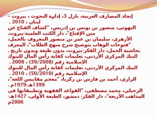 ‫بازل‬ ،‫العربية‬ ‫المصارف‬ ‫إتحاد‬
3
– ‫بيروت‬ ، ‫البحوث‬ ‫ة‬$
‫ر‬‫إدا‬ ،
، ‫لبنان‬
2010
.
"
‫عن‬ ‫القناع‬ ‫كشاف‬ ،‫إدريس‬ ‫بن‬ ‫يونس‬ ‫بن‬ ‫منصور‬ ،‫البهوتي‬
. - "
‫بيروت‬ ‫العلمية‬ ‫الكتب‬ ‫دار‬ ، ‫اإلقناع‬ ‫متن‬
،‫بالجمل‬ ‫المعروف‬ ‫منصور‬ ‫بن‬ ‫عمر‬ ‫بن‬ ‫سليمان‬ ،‫األزهري‬
" "
‫المعرف‬ ، ‫الطالب‬ ‫منهج‬ ‫شرح‬ ‫بتوضيح‬ ‫الوهاب‬ ‫فتوحات‬
. -
‫تاريخ‬ ‫وبدون‬ ‫طبعة‬ ‫بدون‬ ،‫بيروت‬ ‫الفكر‬ ‫دار‬ ،‫الجمل‬ ‫بحاشية‬
‫للبنوك‬ ‫المال‬ ‫رأس‬ ‫كفاية‬ ‫تعليمات‬ ،‫األردني‬ ‫المركزي‬ ‫البنك‬
( ‫رقم‬ ‫اإلسالمية‬
39/2008
)
،
2008
.
‫للبنوك‬ ‫المال‬ ‫رأس‬ ‫كفاية‬ ‫تعليمات‬ ،‫األردني‬ ‫المركزي‬ ‫البنك‬
( ‫رقم‬ ‫اإلسالمية‬
50/2010
)
،
2010
.
" "
، ‫اللغة‬ ‫مقاييس‬ ‫معجم‬ ،‫زكريا‬ ‫بن‬ ‫فارس‬ ‫بن‬ ‫أحمد‬ ،‫الرازي‬
1399
-‫هـ‬
1979
. ‫م‬
"
‫في‬ ‫وتطبيقاتها‬ ‫الفقهية‬ ‫القواعد‬ ،‫مصطفى‬ ‫محمد‬ ،‫الزحيلي‬
- "
،‫األولى‬ ‫الطبعة‬ ،‫دمشق‬ ‫الفكر‬ ‫دار‬ ، ‫األربعة‬ ‫المذاهب‬
1427
-‫هـ‬
2006
‫م‬
 