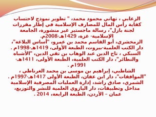 "
‫الحتساب‬ ‫نموذج‬ ‫تطوير‬ ،‫محمد‬ ‫محمود‬ ‫تهاني‬ ، ‫الزعابي‬
‫مقررات‬ ‫إطار‬ ‫في‬ ‫اإلسالمية‬ ‫للمصارف‬ ‫المال‬ ‫رأس‬ ‫كفاية‬
"
‫الجامعة‬ ،‫منشورة‬ ‫غير‬ ‫ماجستير‬ ‫رسالة‬ ، ‫بازل‬ ‫لجنة‬
-
،‫غزة‬ ‫اإلسالمية‬
1429
-‫هـ‬
2008
.‫م‬
" "
، ‫البالغة‬ ‫أساس‬ ،‫عمرو‬ ‫بن‬ ‫محمد‬ ‫القاسم‬ ‫أبو‬ ،‫الزمخشري‬
-
،‫األولى‬ ‫الطبعة‬ ،‫بيروت‬ ‫العلمية‬ ‫الكتب‬ ‫دار‬
1419
-‫هـ‬
1998
. ‫م‬
"
‫األشباه‬ ،‫الدين‬ ‫تقي‬ ‫بن‬ ‫الوهاب‬ ‫عبد‬ ‫الدين‬ ‫تاج‬ ، ‫السبكي‬
"
،‫األولى‬ ‫الطبعة‬ ،‫العلمية‬ ‫الكتب‬ ‫دار‬ ، ‫والنظائر‬
1411
-‫هـ‬
1991
. ‫م‬
، ‫الغرناطي‬ ‫محمد‬ ‫بن‬ ‫موسى‬ ‫بن‬ ‫إبراهيم‬ ،‫الشاطبي‬
" "
‫األولى‬ ‫الطبعة‬ ،‫عفان‬ ‫ابن‬ ‫دار‬ ، ‫الموافقات‬
1417
-‫هـ‬
1997
. ‫م‬
‫اإلسالمية‬ ‫المصرفية‬ ‫العمليات‬ ‫إدارة‬ ،‫راشد‬ ‫صادق‬ ،‫الشمري‬
،‫والتوزيع‬ ‫للنشر‬ ‫العلمية‬ ‫اليازوي‬ ‫دار‬ ،‫وتطبيقات‬ ‫مداخل‬
–
،‫الرابعة‬ ‫الطبعة‬ ،‫األردن‬ ‫عمان‬
2014
.
 