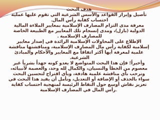 ‫البحث‬ ‫هدف‬
‫عملية‬ ‫عليها‬ ‫تقوم‬ ‫التي‬ ‫الشرعية‬ ‫واألسس‬ ‫القواعد‬ ‫وإبراز‬ ‫تأصيل‬
.‫المال‬ ‫رأس‬ ‫كفاية‬ ‫احتساب‬
‫المالية‬ ‫المالءة‬ ‫بمعايير‬ ‫اإلسالمية‬ ‫المصارف‬ ‫التزام‬ ‫مدى‬ ‫معرفة‬
) (
‫الخاصة‬ ‫الطبيعة‬ ‫مع‬ ‫المعايير‬ ‫تلك‬ ‫إنسجام‬ ‫ومدى‬ ، ‫بازل‬ ‫الدولية‬
. ‫اإلسالمية‬ ‫للمصارف‬
‫معايير‬ ‫إصدار‬ ‫في‬ ‫الرائدة‬ ‫اإلسالمية‬ ‫المحاوالت‬ ‫على‬ ‫اإلطالع‬
‫مناقشة‬ ‫ومناقشتها‬ ،‫اإلسالمية‬ ‫المصارف‬ ‫مال‬ ‫رأس‬ ‫لكفاية‬ ‫إسالمية‬
‫والمبادئ‬ ‫واألحكام‬ ‫المعايير‬ ‫مع‬ ً‫اتفاقا‬ ‫أكثر‬ ‫أيها‬ ‫لمعرفة‬ ‫علمية‬
.‫الشرعية‬
‫غير‬ ً‫بشريا‬ ً‫جهدا‬ ‫كونه‬ ‫يعدو‬ ‫ال‬ ‫المتواضع‬ ‫البحث‬ ‫هذا‬ ‫فإن‬ ‫؛‬ً‫وأخيرا‬
،‫ألنبيائه‬ ‫والعصمة‬ ،‫وحد‬ ‫لله‬ ‫والكمال‬ ،‫والنسيان‬ ‫الخطأ‬ ‫من‬ ‫معصوم‬
‫البحث‬ ‫لتحسين‬ ‫اقتراح‬ ‫وبأي‬ ،‫هادفة‬ ‫علمية‬ ‫مناقشة‬ ‫بأي‬ ‫ونرحب‬
‫في‬ ‫البحث‬ ‫هذا‬ ‫يفيد‬ ‫أن‬ ‫ونأمل‬ ،‫التعديل‬ ‫أو‬ ‫اإلضافة‬ ‫أو‬ ‫بالحذف‬ ‫سواء‬
‫كفاية‬ ‫احتساب‬ ‫لمنهجية‬ ‫الرئيسة‬ ‫النقاط‬ ‫حول‬ ‫أوسع‬ ‫نقاش‬ ‫تعزيز‬
‫اإلسالمية‬ ‫المصارف‬ ‫في‬ ‫المال‬ ‫رأس‬.
 