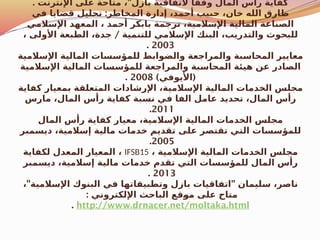 . "
‫اإلنترنت‬ ‫على‬ ‫متاحة‬ ، ‫بازل‬ ‫التفاقية‬ ً‫وفقا‬ ‫المال‬ ‫رأس‬ ‫كفاية‬
:
‫في‬ ‫قضايا‬ ‫تحليل‬ ‫المخاطر‬ ‫إدارة‬ ،‫أحمد‬ ‫حبيب‬ ،‫خان‬ ‫الله‬ ‫طارق‬
‫اإلسالمي‬ ‫المعهد‬ ، ‫أحمد‬ ‫بابكر‬ ‫ترجمة‬ ،‫اإلسالمية‬ ‫المالية‬ ‫الصناعة‬
/
، ‫األولى‬ ‫الطبعة‬ ،‫جدة‬ ‫للتنمية‬ ‫اإلسالمي‬ ‫البنك‬ ،‫والتدريب‬ ‫للبحوث‬
2003
.
‫اإلسالمية‬ ‫المالية‬ ‫للمؤسسات‬ ‫والضوابط‬ ‫والمراجعة‬ ‫المحاسبة‬ ‫معايير‬
‫اإلسالمية‬ ‫المالية‬ ‫للمؤسسات‬ ‫والمراجعة‬ ‫المحاسبة‬ ‫هيئة‬ ‫عن‬ ‫الصادر‬
) (
‫األيوفي‬
2008
.
‫كفاية‬ ‫بمعيار‬ ‫المتعلقة‬ ‫اإلرشادات‬ ،‫اإلسالمية‬ ‫المالية‬ ‫الخدمات‬ ‫مجلس‬
‫مارس‬ ،‫المال‬ ‫رأس‬ ‫كفاية‬ ‫نسبة‬ ‫في‬ ‫الفا‬ ‫عامل‬ ‫تحديد‬ ،‫المال‬ ‫رأس‬
2011
.
‫المال‬ ‫رأس‬ ‫كفاية‬ ‫معيار‬ ،‫اإلسالمية‬ ‫المالية‬ ‫الخدمات‬ ‫مجلس‬
‫ديسمبر‬ ،‫إسالمية‬ ‫مالية‬ ‫خدمات‬ ‫تقديم‬ ‫على‬ ‫تقتصر‬ ‫التي‬ ‫للمؤسسات‬
2005
.
، ‫اإلسالمية‬ ‫المالية‬ ‫الخدمات‬ ‫مجلس‬
IFSB15
‫لكفاية‬ ‫المعدل‬ ‫المعيار‬ ،
‫ديسمبر‬ ،‫إسالمية‬ ‫مالية‬ ‫خدمات‬ ‫تقدم‬ ‫التي‬ ‫للمؤسسات‬ ‫المال‬ ‫رأس‬
2013
.
" "
، ‫اإلسالمية‬ ‫البنوك‬ ‫في‬ ‫وتطبيقاتها‬ ‫بازل‬ ‫اتفاقيات‬ ‫سليمان‬ ،‫ناصر‬
: ‫اإللكتروني‬ ‫الباحث‬ ‫قع‬$
‫و‬‫م‬ ‫على‬ ‫متاح‬
http://www.drnacer.net/moltaka.html
.
 