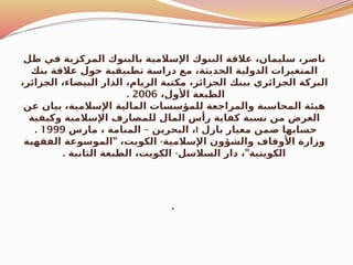 ‫ظل‬ ‫في‬ ‫المركزية‬ ‫بالبنوك‬ ‫اإلسالمية‬ ‫البنوك‬ ‫عالقة‬ ،‫سليمان‬ ،‫ناصر‬
‫بنك‬ ‫عالقة‬ ‫حول‬ ‫تطبيقية‬ ‫دراسة‬ ‫مع‬ ،‫الحديثة‬ ‫الدولية‬ ‫المتغيرات‬
،‫الجزائر‬ ،‫البيضاء‬ ‫الدار‬ ،‫الريام‬ ‫مكتبة‬ ،‫الجزائر‬ ‫ببنك‬ ‫الجزائري‬ ‫البركة‬
،‫األول‬ ‫الطبعة‬
2006
.
‫عن‬ ‫بيان‬ ،‫اإلسالمية‬ ‫المالية‬ ‫للمؤسسات‬ ‫والمراجعة‬ ‫المحاسبة‬ ‫هيئة‬
‫وكيفية‬ ‫اإلسالمية‬ ‫للمصارف‬ ‫المال‬ ‫رأس‬ ‫كفاية‬ ‫نسبة‬ ‫من‬ ‫الغرض‬
‫بازل‬ ‫معيار‬ ‫ضمن‬ ‫حسابها‬
I
–
‫مارس‬ ، ‫المنامة‬ ‫البحرين‬ ،
1999
.
" -
‫الفقهية‬ ‫الموسوعة‬ ،‫الكويت‬ ‫اإلسالمية‬ ‫والشؤون‬ ‫األوقاف‬ ‫وزارة‬
. - "
‫الثانية‬ ‫الطبعة‬ ،‫الكويت‬ ‫السالسل‬ ‫دار‬ ، ‫الكويتية‬
.
 