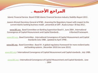 ‫األجنبية‬ ‫المراجع‬
...
Islamic Financial Service Board (FISB) Islamic Financial Services Industry Stability Report 2013 .
Jaseem Ahmed (Secretary General of IFSB) , Assessing the Regulatory Impact with respect to the
current Islamic banking business model , presented at GIFF , Kuala Lumpur 18 Sep 2012 .
www.BIS.org , Basel Committee on Banking Supervision Basel II , June 2004 , International
Convergence of Capital Measurement and Capital Standards , A Revised Framework .
www.BIS.org , Basel Committee , International Convergence of Capital Measurement and Capital
Standards (July 1988 , updated to April 1998) .
www.BIS.org , Basel Committee : Basel III : A global regulatory framework for more resilent banks
and banking systems , December 2010 (rev June 2011).
www.BIS.org / International Convergence of Capital Measurement and Capital standards , July 1988 .
www.BIS.org : International Convergence of Capital Measurement and Capital Standards , June
2004
.
 