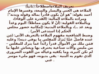 (ً‫)ثانيا‬ :ً‫المالءةاصطالحا‬ ‫تعريف‬
‫اإلمام‬ ‫وفسرها‬ ،‫والسعة‬ ‫واليسار‬ ‫الغنى‬ ‫هي‬ ‫المالءة‬
" " :
‫؛‬ ‫وبدنه‬ ‫وقوله‬ ‫بماله‬ ً‫قادرا‬ ‫يكون‬ ْ‫أن‬ ‫هو‬ ‫بقوله‬ ‫أحمد‬
) ( :
، ‫الوفاء‬ ‫على‬ ‫القدرة‬ ‫المالية‬ ‫بالمالءة‬ ‫ومراده‬
( :
ً‫وغدا‬ ‫اليوم‬ ‫؛‬ً‫مماطال‬ ‫يكون‬ ‫ال‬ ْ‫أن‬ ‫القولية‬ ‫وبالمالءة‬
( : )...
‫مجلس‬ ‫حضور‬ ‫إمكانية‬ ‫البدنية‬ ‫وبالمالءة‬ ، ‫غد‬ ‫وبعد‬
)‫األمر‬ ‫استدعى‬ ‫إذا‬ ‫الحكم‬
.
( :
‫ن‬َ‫م‬ ‫اآلتي‬ ‫بالتعريف‬ ‫المالءة‬ ‫مفهوم‬ ‫الشافعية‬ ‫وضبط‬
)
‫وعليه‬ ‫؛‬ ‫دينه‬ ‫يوفي‬ ‫ما‬ ‫للمفلس‬ ُ‫ك‬َ‫تر‬ُ‫ي‬ ‫ا‬َّ‫م‬‫ع‬ ٌ‫فاضل‬ ‫عنده‬
– ‫للمفلس‬ ‫يترك‬ ‫عما‬ ً‫زائدا‬ ً‫قدرا‬ ‫األموال‬ ‫من‬ ‫ملك‬ ‫ن‬َ‫م‬‫ف‬
‫ما‬ ‫عليها‬ ‫ويعتاش‬ ‫بها‬ ‫يحترف‬ ‫صناعية‬ ‫وآالت‬ ‫ملبس‬ ‫من‬
‫الضروري‬ ‫القوت‬ ‫من‬ ‫وعياله‬ ‫يكفيه‬ ‫وما‬ ،‫كثيرة‬ ‫تكن‬ ‫لم‬
‫البنية‬ ‫به‬ ‫تقوم‬ ‫الذي‬
-
‫موسر‬ ‫مليء‬ ‫فهو‬ ،‫بديونه‬ ‫يفي‬
‫غني‬ .
 