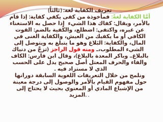 (ً‫)ثالثا‬ :‫لغة‬ ‫الكفاية‬ ‫تعريف‬
:ً‫ة‬‫لغ‬ ‫الكفاية‬ ‫ا‬َّ‫م‬‫أ‬
:
‫قام‬ ‫إذا‬ ‫كفاية‬ ‫يكفي‬ ‫كفى‬ ‫من‬ ‫فمأخوذة‬
:
‫االستغناء‬ ‫به‬ ‫حصل‬ ‫إذا‬ ‫الشيء‬ ‫هذا‬ ‫كفاك‬ ‫ويقال‬ ،‫باألمر‬
: :
‫القوت‬ ‫بالضم‬ ‫فية‬ُ‫ك‬‫وال‬ ،‫اضطلع‬ ‫واكتفى‬ ،‫غيره‬ ‫عن‬
‫في‬ ‫الغنى‬ ‫والكفاية‬ ،‫العيش‬ ‫من‬ ‫يكفيك‬ ‫ما‬ ‫أو‬ ‫الكافي‬
:
‫إلى‬ ‫ويتوصل‬ ‫به‬ ‫يتبلغ‬ ‫ما‬ ‫وهو‬ ‫الغ‬َ‫ب‬‫ال‬ ‫والكفاية‬ ،‫المال‬
$
$،‫المطلوب‬ ‫الشيء‬
‫الراجز‬ ‫قول‬ ‫ومنه‬
(
‫دنياك‬ ‫من‬ َّ‫ج‬‫تز‬
: ) ..
‫الكاف‬ ‫فارس‬ ‫ابن‬ ‫وقال‬ ، ‫بالبالغ‬ ‫المعدة‬ ‫وباكر‬ ‫بالبالغ‬
‫الحسب‬ ‫على‬ ‫يدل‬ ‫صحيح‬ ‫أصل‬ ‫المعتل‬ ‫والحرف‬ ‫والفاء‬
. ‫فيه‬ ‫مستزاد‬ ‫ال‬ ‫الذي‬
‫دورانها‬ ‫السابقة‬ ‫اللغوية‬ ‫التعريفات‬ ‫خالل‬ ‫من‬ ‫ونلمح‬
‫معينة‬ ‫درجة‬ ‫إلى‬ ‫والوصول‬ ‫باألمر‬ ‫القيام‬ ‫مفهوم‬ ‫حول‬
‫إلى‬ ‫يحتاج‬ ‫ال‬ ‫بحيث‬ ‫المعنوي‬ ‫أو‬ ‫المادي‬ ‫اإلشباع‬ ‫من‬
‫المزيد‬. .
 