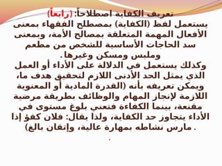 (ً‫)رابعا‬ :ً‫اصطالحا‬ ‫الكفاية‬ ‫تعريف‬
) (
‫بمعنى‬ ‫الفقهاء‬ ‫بمصطلح‬ ‫الكفاية‬ ‫لفظ‬ ‫يستعمل‬
‫وبمعنى‬ ،‫األمة‬ ‫بمصالح‬ ‫المتعلقة‬ ‫المهمة‬ ‫األفعال‬
‫مطعم‬ ‫من‬ ‫للشخص‬ ‫األساسية‬ ‫الحاجات‬ ‫سد‬
‫وغيرها‬ ‫ومسكن‬ ‫وملبس‬
.
‫العمل‬ ‫أو‬ ‫األداء‬ ‫على‬ ‫الداللة‬ ‫في‬ ‫يستعمل‬ ‫وكذلك‬
،‫ما‬ ‫هدف‬ ‫لتحقيق‬ ‫الالزم‬ ‫األدنى‬ ‫الحد‬ ‫يمثل‬ ‫الذي‬
(
‫المعنوية‬ ‫أو‬ ‫المادية‬ ‫القدرة‬ ‫بأنه‬ ‫تعريفه‬ ‫ويمكن‬
‫مرضية‬ ‫بطريقة‬ ‫والوظائف‬ ‫المهام‬ ‫إلنجاز‬ ‫الالزمة‬
‫في‬ ‫مستوى‬ ‫بلوغ‬ ‫فتعني‬ ‫الكفاءة‬ ‫بينما‬ ،‫مقنعة‬
:
‫إذا‬ ‫كفؤ‬ ‫فالن‬ ‫يقال‬ ‫ولذا‬ ،‫الكفاية‬ ‫حد‬ ‫يتجاوز‬ ‫األداء‬
)‫بالغ‬ ‫وإتقان‬ ،‫عالية‬ ‫بمهارة‬ ‫نشاطه‬ ‫مارس‬ .
.
 