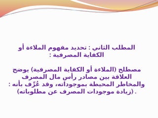 :
‫أو‬ ‫المالءة‬ ‫مفهوم‬ ‫تحديد‬ ‫الثاني‬ ‫المطلب‬
: ‫المصرفية‬ ‫الكفاية‬
) (
‫يوضح‬ ‫المصرفية‬ ‫الكفاية‬ ‫أو‬ ‫المالءة‬ ‫مصطلح‬
‫المصرف‬ ‫مال‬ ‫رأس‬ ‫مصادر‬ ‫بين‬ ‫العالقة‬
: ‫بأنه‬ ‫ف‬ِّ‫ر‬ُ‫ع‬ ‫وقد‬ ،‫بموجوداته‬ ‫المحيطة‬ ‫والمخاطر‬
) (
‫مطلوباته‬ ‫عن‬ ‫المصرف‬ ‫موجودات‬ ‫زيادة‬ .
 