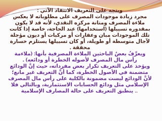 : ‫اآلتي‬ ‫االنتقاد‬ ‫التعريف‬ ‫على‬ ‫ويتجه‬
‫يعكس‬ ‫ال‬ ‫مطلوباته‬ ‫على‬ ‫المصرف‬ ‫موجودات‬ ‫زيادة‬ ‫مجرد‬
‫يكون‬ ‫ال‬ ‫قد‬ ‫ألنه‬ ،‫النقدي‬ ‫مركزه‬ ‫ومتانة‬ ‫المصرف‬ ‫مالءة‬
) (
‫كانت‬ ‫إذا‬ ‫خاصة‬ ،‫الحاجة‬ ‫عند‬ ‫استخدامها‬ ‫تسييلها‬ ‫بمقدوره‬
‫مؤجلة‬ ‫ديون‬ ‫أو‬ ‫مركبات‬ ‫أو‬ ‫وعقارات‬ ‫مبان‬ ‫الموجودات‬ ‫تلك‬
‫خسارة‬ ‫يستلزم‬ ‫تسييلها‬ ‫كان‬ ‫أو‬ ،‫طويلة‬ ‫أو‬ ‫متوسطة‬ ‫آلجال‬
. ‫محققة‬
( :
‫مالءمة‬ ‫بأنها‬ ‫المصرفية‬ ‫المالءة‬ ‫الباحثين‬ ُ‫ض‬‫بع‬ ُ‫ف‬ِّ‫ويعر‬
. )‫ودائعه‬ ‫أو‬ ‫الخطرة‬ ‫ألصوله‬ ‫المصرف‬ ‫مال‬ ‫رأس‬
‫الودائع‬ َّ‫إن‬ ‫حيث‬ ،‫مفرداته‬ ‫بعض‬ ‫تكرار‬ ‫التعريف‬ ‫على‬ ‫ويؤخذ‬
‫مانع؛‬ ‫غير‬ ‫التعريف‬ َّ‫أن‬ ‫كما‬ ،‫الخطرة‬ ‫ول‬$
‫ص‬‫األ‬ ‫في‬ ‫متضمنة‬
‫المصرف‬ ‫مال‬ ‫رأس‬ ‫على‬ ‫بالكلية‬ ‫مضمونة‬ ‫ليست‬ ‫الودائع‬ َّ‫ألن‬
‫فال‬ ‫وبالتالي‬ ،‫االستثمارية‬ ‫الحسابات‬ ‫ودائع‬ ‫مثل‬ ‫اإلسالمي‬
‫اإلسالمية‬ ‫المصارف‬ ‫حالة‬ ‫على‬ ‫التعريف‬ ‫ينطبق‬ ..
 