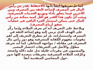 ‫بأنها‬ ً‫أيضا‬ ‫تعريفها‬ َّ‫تم‬ ‫كما‬
(
‫رأس‬ ‫من‬ ‫بقدر‬ ‫االحتفاظ‬
‫وبين‬ ‫المصرف‬ ‫بين‬ ‫الثقة‬ ‫إلشاعة‬ ‫المصرف‬ ‫في‬ ‫المال‬
،‫المصرفية‬ ‫الخدمات‬ ‫وتوزيع‬ ‫بأداء‬ ‫يتعلق‬ ‫فيما‬ ‫اآلخرين‬
‫رأس‬ ‫من‬ ‫ممكنة‬ ‫كمية‬ ‫أقل‬ ‫هو‬ ‫القدر‬ ‫هذا‬ ‫يكون‬ ْ‫أن‬ ‫ويجب‬
‫عمليات‬ ‫في‬ ‫الباقي‬ ‫الجزء‬ ‫استثمار‬ ‫يتمكن‬ ‫حتى‬ ‫المال‬
.)‫المصرف‬ ‫أرباح‬ ‫تحقق‬
‫ز‬َّ‫ك‬‫ر‬ ‫وإنما‬ ‫المالءة‬ ‫يعرف‬ ‫لم‬ ‫أنه‬ ‫التعريف‬ ‫على‬ ‫ويالحظ‬
‫في‬ ‫الثقة‬ ‫إشاعة‬ ‫وهو‬ ‫إليه‬ ‫ترمي‬ ‫الذي‬ ‫الهدف‬ ‫على‬
‫أهم‬ ‫إلى‬ ‫التعريف‬ ‫يتطرق‬ ‫لم‬ ‫بل‬ ،‫واستثماراته‬ ‫المصرف‬
‫مال‬ ‫رأس‬ ‫دور‬ ‫وهو‬ ‫المصرفية‬ ‫الكفاية‬ ‫مفهوم‬ ‫مقومات‬
/
‫تعريف‬ ‫أنه‬ ‫كما‬ ،‫المخاطر‬ ‫مواجهة‬ ‫مقابلة‬ ‫في‬ ‫المصرف‬
‫المعنى‬ ‫اختصار‬ ‫التعريفات‬ ‫في‬ ‫واألصل‬ ‫ل‬َّ‫مطو‬
.‫واضحة‬ ‫داللة‬ ‫عليه‬ ‫تدل‬ ‫قليلة‬ ‫مفردات‬ ‫في‬ ‫والمضمون‬
‫تدور‬ ‫كلها‬ ‫متعددة‬ ‫بتعريفات‬ ‫المصرفية‬ ‫المالءة‬ ‫ت‬َ‫ف‬ِّ‫ر‬ُ‫ع‬‫و‬
ً‫آنفا‬ ‫المتقدمة‬ ‫المضامين‬ ‫حول‬.
 