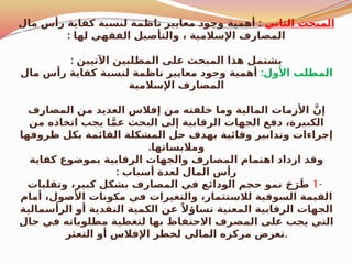 ‫الثاني‬ ‫المبحث‬
:
‫مال‬ ‫رأس‬ ‫كفاية‬ ‫لنسبة‬ ‫ناظمة‬ ‫معايير‬ ‫وجود‬ ‫أهمية‬
: ‫لها‬ ‫الفقهي‬ ‫والتأصيل‬ ، ‫اإلسالمية‬ ‫المصارف‬
: ‫اآلتيين‬ ‫المطلبين‬ ‫على‬ ‫المبحث‬ ‫هذا‬ ‫يشتمل‬
:‫األول‬ ‫المطلب‬
‫مال‬ ‫رأس‬ ‫كفاية‬ ‫لنسبة‬ ‫ناظمة‬ ‫معايير‬ ‫وجود‬ ‫أهمية‬
‫اإلسالمية‬ ‫المصارف‬
‫المصارف‬ ‫من‬ ‫العديد‬ ‫إفالس‬ ‫من‬ ‫خلفته‬ ‫وما‬ ‫المالية‬ ‫األزمات‬ َّ‫إن‬
‫من‬ ‫اتخاذه‬ ‫يجب‬ ‫ا‬َّ‫م‬‫ع‬ ‫البحث‬ ‫إلى‬ ‫الرقابية‬ ‫الجهات‬ ‫دفع‬ ،‫الكبيرة‬
‫ظروفها‬ ‫بكل‬ ‫القائمة‬ ‫المشكلة‬ ‫حل‬ ‫بهدف‬ ‫وقائية‬ ‫وتدابير‬ ‫إجراءات‬
.‫ومالبساتها‬
‫كفاية‬ ‫بموضوع‬ ‫الرقابية‬ ‫والجهات‬ ‫المصارف‬ ‫اهتمام‬ ‫ازداد‬ ‫وقد‬
: ‫أسباب‬ ‫لعدة‬ ‫المال‬ ‫رأس‬
-
1
‫وتقلبات‬ ،‫كبير‬ ‫بشكل‬ ‫المصارف‬ ‫في‬ ‫الودائع‬ ‫حجم‬ ‫نمو‬ َ‫ح‬َ‫ر‬َ‫ط‬
‫أمام‬ ،‫األصول‬ ‫مكونات‬ ‫في‬ ‫والتغيرات‬ ،‫لالستثمار‬ ‫السوقية‬ ‫القيمة‬
‫الرأسمالية‬ ‫أو‬ ‫النقدية‬ ‫الكمية‬ ‫عن‬ ً‫تساؤال‬ ‫المعنية‬ ‫الرقابية‬ ‫الجهات‬
‫حال‬ ‫في‬ ‫مطلوباته‬ ‫لتغطية‬ ‫بها‬ ‫االحتفاظ‬ ‫المصرف‬ ‫على‬ ‫يجب‬ ‫التي‬
‫التعثر‬ ‫أو‬ ‫اإلفالس‬ ‫لخطر‬ ‫المالي‬ ‫مركزه‬ ‫تعرض‬.
 