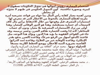 2-‫بسقوف‬ ‫الحكومات‬ ‫تمويل‬ ‫في‬ ‫أموالها‬ ‫رؤوس‬ ‫المصارف‬ ‫استخدام‬
‫تشوبه‬ ‫ال‬ ‫ظنهم‬ ‫في‬ ‫الحكومي‬ ‫التمويل‬ ‫كون‬ ،‫تنافسية‬ ‫وبصورة‬ ،‫كبيرة‬
.‫مخاطر‬ ‫أي‬
‫آمرة‬ ‫تشريعية‬ ‫قواعد‬ ‫من‬ ‫حواه‬ ‫بما‬ ‫المال‬ ‫رأس‬ ‫كفاية‬ ‫معيار‬ ‫أهمية‬ ‫وتبرز‬
‫لها‬ ‫تتعرض‬ ‫قد‬ ‫التي‬ ‫األخطار‬ ‫من‬ ‫بالتحوط‬ ‫المصارف‬ ‫لقطاع‬ ‫ملزمة‬
‫كاف‬ ‫مال‬ ‫برأس‬ ‫االحتفاظ‬ ‫خالل‬ ‫من‬ ‫وقوعها‬ ‫قبل‬ ‫المصرف‬ ‫استثمارات‬
‫وهذا‬ ،‫للمعيار‬ ‫الوقائي‬ ‫الدور‬ ‫هو‬ ‫وهذا‬ ،‫مستقبلية‬ ‫خسارة‬ ‫أي‬ ‫الستيعاب‬
‫حساب‬ ‫أي‬ ‫ودون‬ ،‫معيار‬ ‫بال‬ ‫المصرفية‬ ‫االستثمارات‬ ‫ترك‬ ‫من‬ ‫أولى‬
‫وقد‬ ،‫ترميمه‬ ‫وعسر‬ ،‫الضرر‬ ‫تفاقم‬ ‫الخسارة‬ ‫وقعت‬ ‫إذا‬ ‫ألنه‬ ‫للمخاطر؛‬
‫مثل‬ ،‫التوجه‬ ‫هذا‬ ‫ويؤكد‬ ،‫الدور‬ ‫هذا‬ ‫يؤيد‬ ‫ما‬ ‫الفقهية‬ ‫القواعد‬ ‫في‬ ‫جاء‬
( ) ( :
‫بقدر‬ ‫يدفع‬ ‫الضرر‬ ‫وقاعدة‬ ، ً‫شرعا‬ ‫الرفع‬ ‫من‬ ‫أسهل‬ ‫الدفع‬ ‫قاعدة‬
) ( ) ( )
‫الذرائع‬ ‫سد‬ ‫وقاعدة‬ ، ‫العالج‬ ‫من‬ ‫خير‬ ‫الوقاية‬ ‫وقاعدة‬ ، ‫اإلمكان‬
ً‫مسبقا‬ ‫الالزمة‬ ‫الخطط‬ ‫ووضع‬ ،‫لألخطار‬ ‫التنبه‬ ‫بضرورة‬ ‫القاضية‬
‫دونها‬ ‫للحيلولة‬
" .
‫والبنوك‬ ‫المركزية‬ ‫المصارف‬ ‫بين‬ ‫العالقة‬ ،‫خزام‬ ‫محمد‬
"
،‫المصرفي‬ ‫والعمل‬ ‫المعامالت‬ ‫بفقه‬ ‫متخصصة‬ ‫علمية‬ ‫مجلة‬ ،‫البركة‬ ‫حولية‬ ، ‫اإلسالمية‬
/‫رمضان‬ ‫الثالث‬ ‫العدد‬
1422
/ (
‫الثاني‬ ‫تشرين‬ ‫نوفمبر‬ ‫هـ‬
2001
(
‫ص‬ ،‫م‬
115
. )
" " .
‫الكتب‬ ‫دار‬ ، ‫والنظائر‬ ‫األشباه‬ ،‫السبكي‬ ‫الدين‬ ‫تقي‬ ‫بن‬ ‫الوهاب‬ ‫عبد‬ ‫الدين‬ ‫تاج‬
‫ـ‬
‫ـ‬،‫األولى‬ ‫الطبعة‬ ،‫العلمية‬
1411
-‫هـ‬
1991
( ،‫م‬
1/127
.)
" " . .
، ‫األربعة‬ ‫المذاهب‬ ‫في‬ ‫وتطبيقاتها‬ ‫الفقهية‬ ‫القواعد‬ ،‫الزحيلي‬ ‫مصطفى‬ ‫محمد‬ ‫د‬
-
‫ـ‬
‫ـ‬،‫األولى‬ ‫الطبعة‬ ،‫دمشق‬ ‫الفكر‬ ‫دار‬
1427
-‫هـ‬
2006
( ،‫م‬
1/208
) .
 