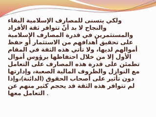 ‫البقاء‬ ‫اإلسالمية‬ ‫للمصارف‬ ‫يتسنى‬ ‫ولكي‬
‫األفراد‬ ‫ثقة‬ ‫تتوافر‬ ْ‫أن‬ ‫بد‬ ‫ال‬ ‫والنجاح‬
‫اإلسالمية‬ ‫المصارف‬ ‫قدرة‬ ‫في‬ ‫والمستثمرين‬
‫حفظ‬ ‫أو‬ ‫االستثمار‬ ‫من‬ ‫أهدافهم‬ ‫تحقيق‬ ‫على‬
‫المقام‬ ‫في‬ ‫الثقة‬ ‫هذه‬ ‫تأتي‬ ‫وال‬ ،‫لديها‬ ‫أموالهم‬
‫أموال‬ ‫برؤوس‬ ‫احتفاظها‬ ‫خالل‬ ‫من‬ ‫إال‬ ‫األول‬
‫التعامل‬ ‫على‬ ‫المصارف‬ ‫هذه‬ ‫قدرة‬ ‫على‬ ‫تطمئن‬
‫وإدارتها‬ ،‫الصعبة‬ ‫المالية‬ ‫والظروف‬ ‫النوازل‬ ‫مع‬
) (
‫وإذا‬، ‫الدائنة‬ ‫الحقوق‬ ‫أصحاب‬ ‫على‬ ‫تأثير‬ ‫دون‬
‫عن‬ ‫منهم‬ ‫كثير‬ ‫يحجم‬ ‫قد‬ ‫الثقة‬ ‫هذه‬ ‫تتوافر‬ ‫لم‬
‫معها‬ ‫التعامل‬ .
 